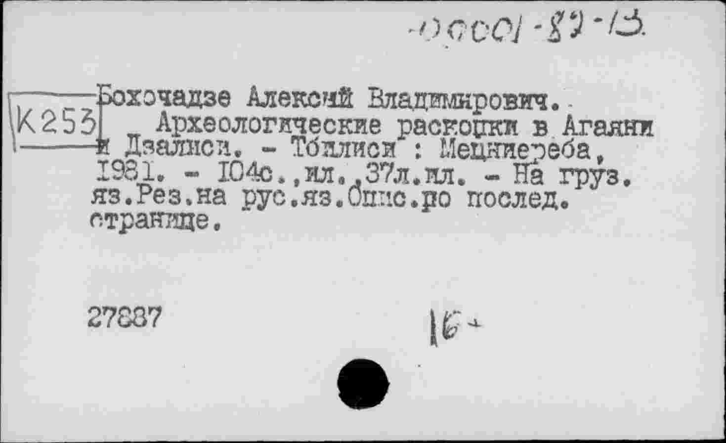 ﻿
K2S3
•эохочадзе Алексий Владимирович.-> Археологические раскопки в Агаяни ■и Дзалиси. - Тбилиси : Мецяиереба, 1981. - 104с.,ил. .37л.ил. - На груз. яз.Рез.на рус.яз.Оппе.по послед, странице.
27887